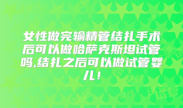 女性做完输精管结扎手术后可以做哈萨克斯坦试管吗,结扎之后可以做试管婴儿!