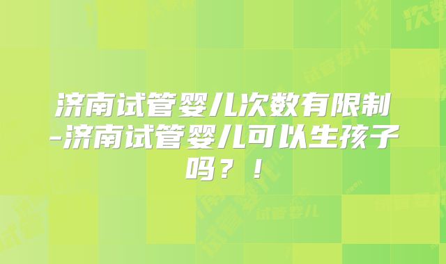 济南试管婴儿次数有限制-济南试管婴儿可以生孩子吗？！