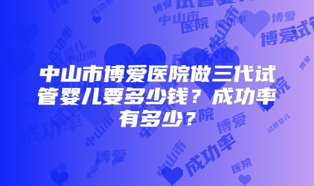 中山市博爱医院做三代试管婴儿要多少钱？成功率有多少？
