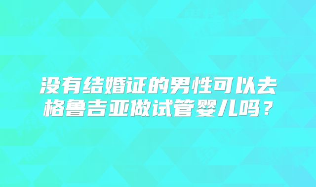 没有结婚证的男性可以去格鲁吉亚做试管婴儿吗？