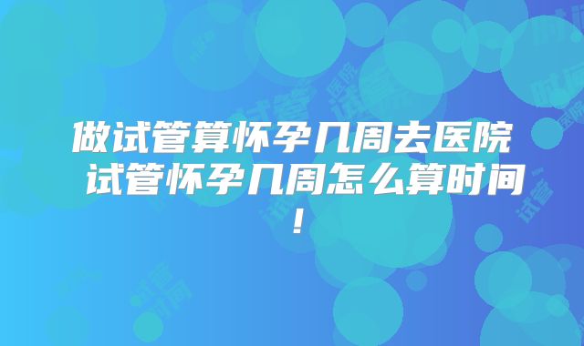 做试管算怀孕几周去医院 试管怀孕几周怎么算时间!