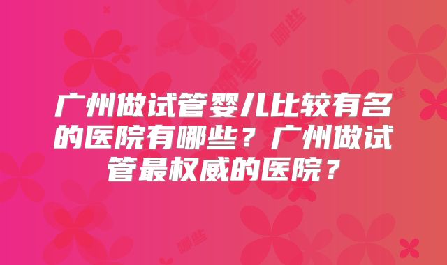 广州做试管婴儿比较有名的医院有哪些?广州做试管最权威的医院?