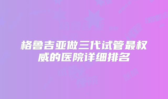 格鲁吉亚做三代试管最权威的医院详细排名