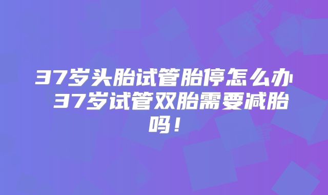 37岁头胎试管胎停怎么办 37岁试管双胎需要减胎吗！