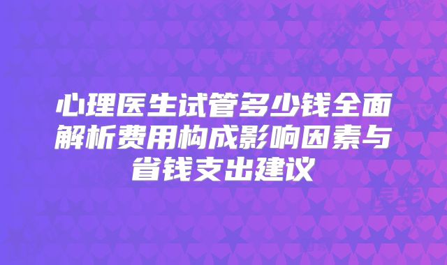 心理医生试管多少钱全面解析费用构成影响因素与省钱支出建议