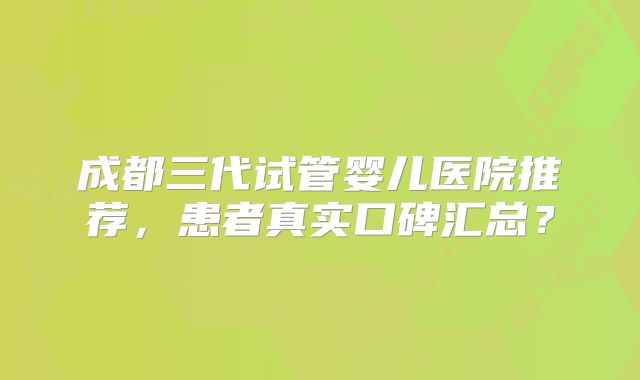 成都三代试管婴儿医院推荐，患者真实口碑汇总？