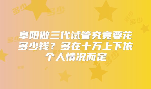 阜阳做三代试管究竟要花多少钱？多在十万上下依个人情况而定