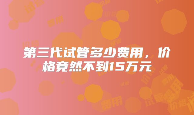 第三代试管多少费用,价格竟然不到15万元