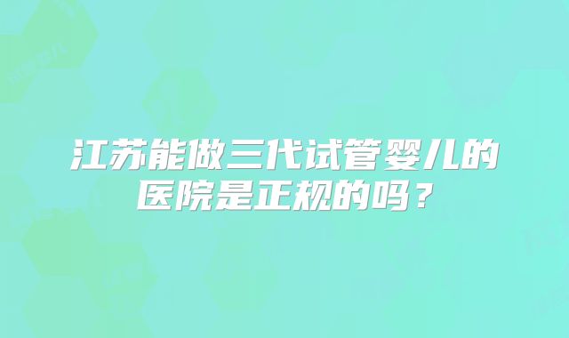 江苏能做三代试管婴儿的医院是正规的吗？