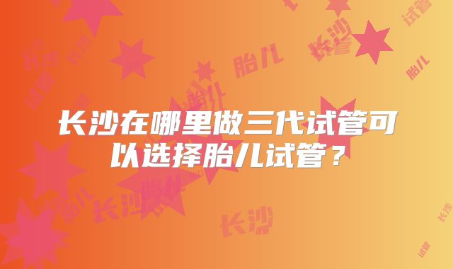 长沙在哪里做三代试管可以选择胎儿试管？
