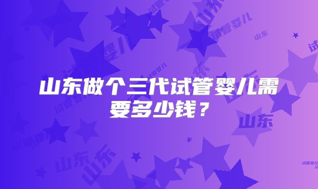 山东做个三代试管婴儿需要多少钱？