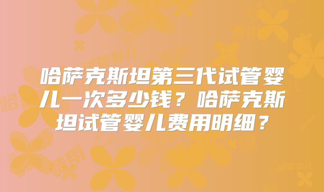 哈萨克斯坦第三代试管婴儿一次多少钱?哈萨克斯坦试管婴儿费用明细?