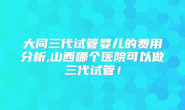 大同三代试管婴儿的费用分析,山西哪个医院可以做三代试管！