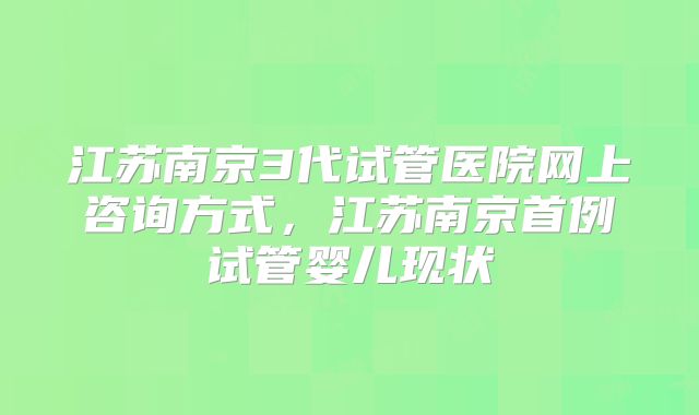 江苏南京3代试管医院网上咨询方式，江苏南京首例试管婴儿现状