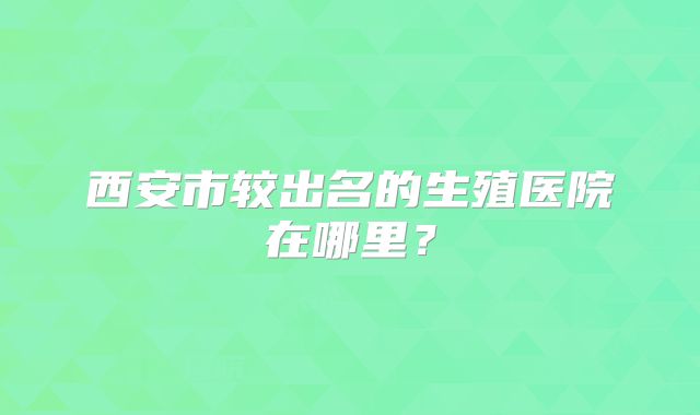 西安市较出名的生殖医院在哪里？