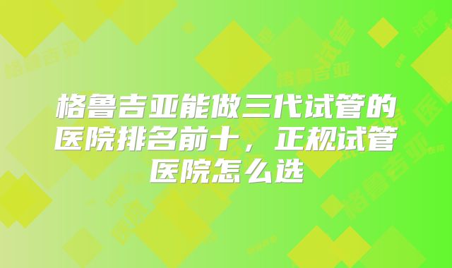 格鲁吉亚能做三代试管的医院排名前十,正规试管医院怎么选