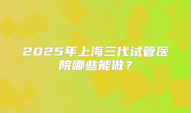 2025年上海三代试管医院哪些能做？
