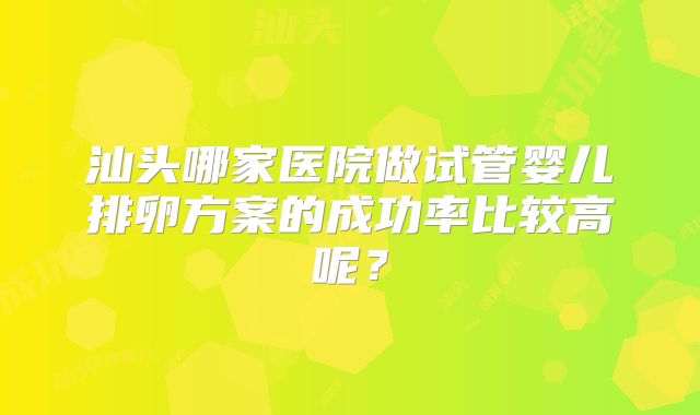汕头哪家医院做试管婴儿排卵方案的成功率比较高呢?