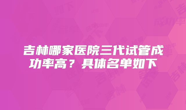 吉林哪家医院三代试管成功率高？具体名单如下