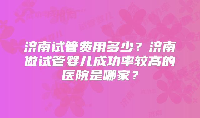 济南试管费用多少?济南做试管婴儿成功率较高的医院是哪家?