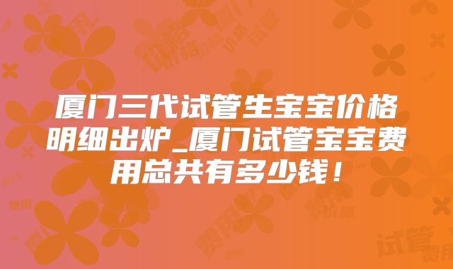 厦门三代试管生宝宝价格明细出炉_厦门试管宝宝费用总共有多少钱！