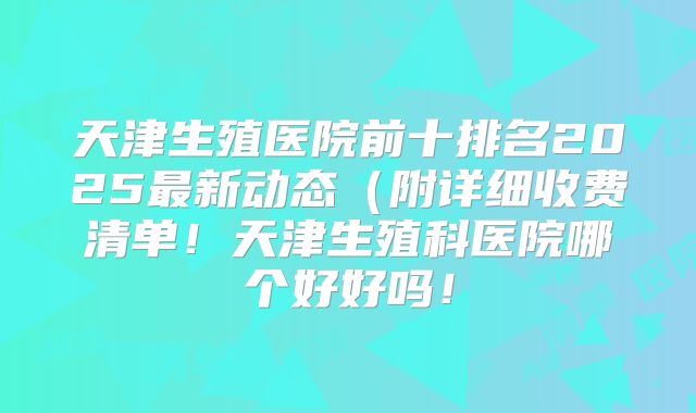 天津生殖医院前十排名2025最新动态(附详细收费清单!天津生殖科医院哪个好好吗!