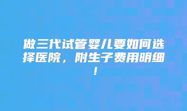 做三代试管婴儿要如何选择医院,附生子费用明细!