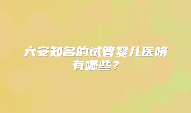 六安知名的试管婴儿医院有哪些?