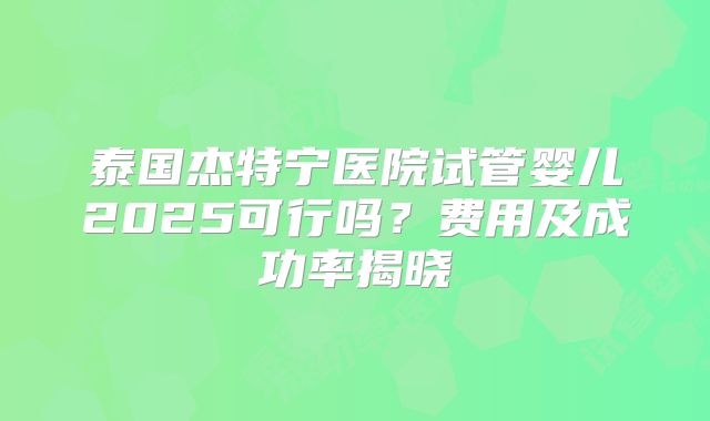 泰国杰特宁医院试管婴儿2025可行吗？费用及成功率揭晓