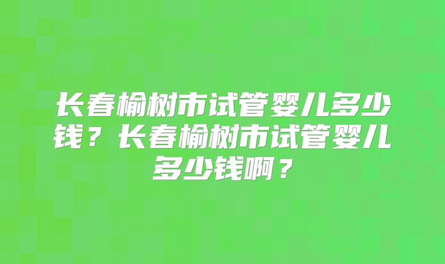 长春榆树市试管婴儿多少钱？长春榆树市试管婴儿多少钱啊？