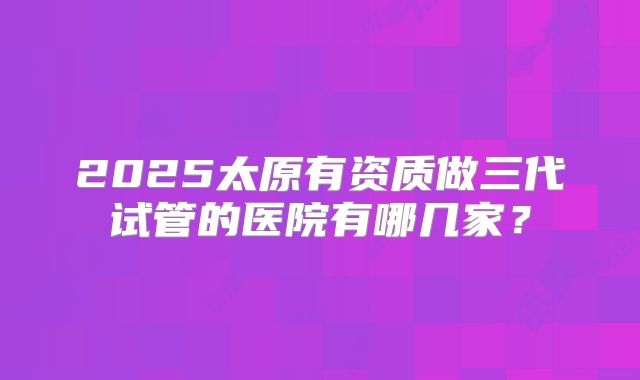 2025太原有资质做三代试管的医院有哪几家?