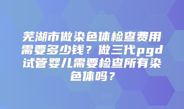 芜湖市做染色体检查费用需要多少钱？做三代pgd试管婴儿需要检查所有染色体吗？