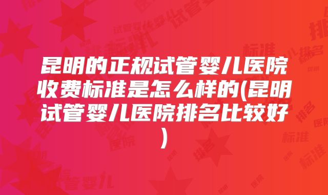 昆明的正规试管婴儿医院收费标准是怎么样的(昆明试管婴儿医院排名比较好)