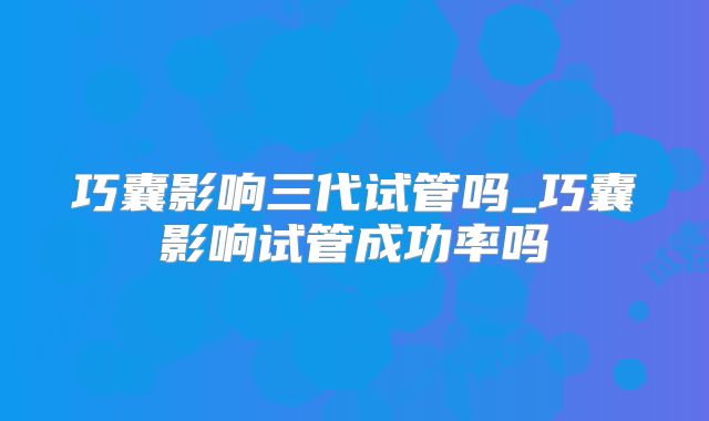巧囊影响三代试管吗_巧囊影响试管成功率吗