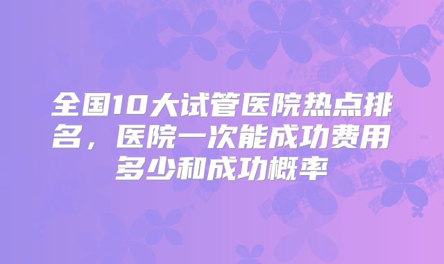 全国10大试管医院热点排名，医院一次能成功费用多少和成功概率