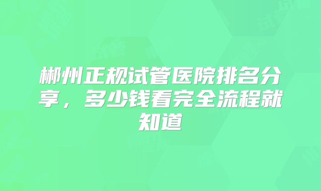 郴州正规试管医院排名分享，多少钱看完全流程就知道