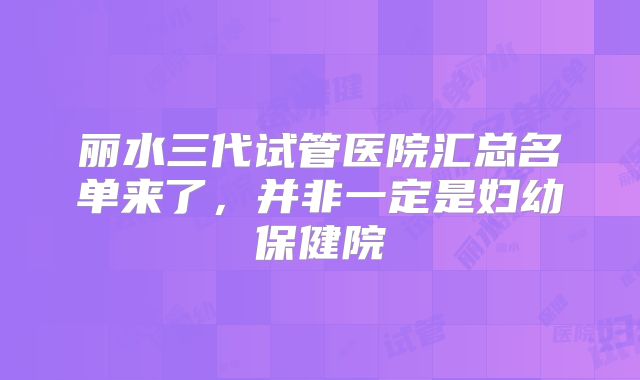 丽水三代试管医院汇总名单来了，并非一定是妇幼保健院