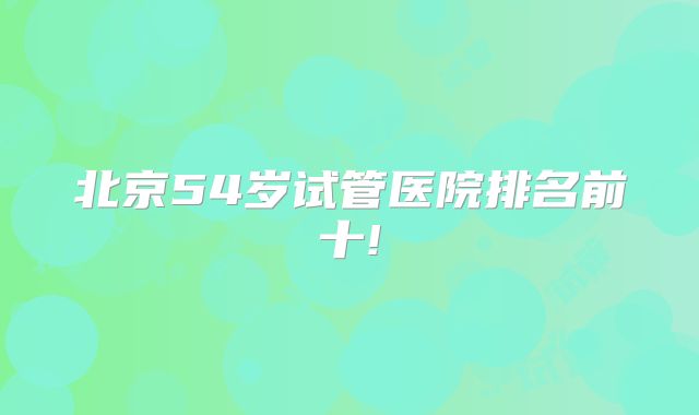 北京54岁试管医院排名前十!