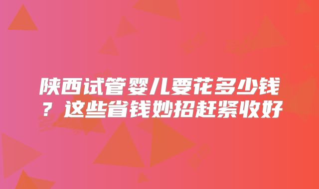 陕西试管婴儿要花多少钱？这些省钱妙招赶紧收好