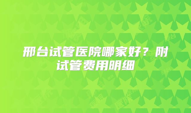 邢台试管医院哪家好?附试管费用明细