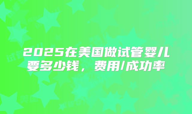 2025在美国做试管婴儿要多少钱，费用/成功率