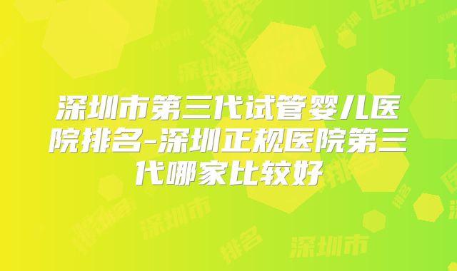 深圳市第三代试管婴儿医院排名-深圳正规医院第三代哪家比较好