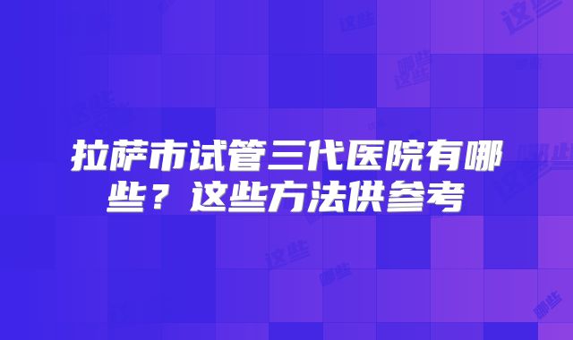 拉萨市试管三代医院有哪些?这些方法供参考