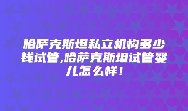 哈萨克斯坦私立机构多少钱试管,哈萨克斯坦试管婴儿怎么样！