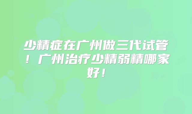 少精症在广州做三代试管！广州治疗少精弱精哪家好！