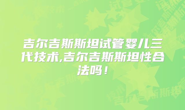 吉尔吉斯斯坦试管婴儿三代技术,吉尔吉斯斯坦性合法吗！