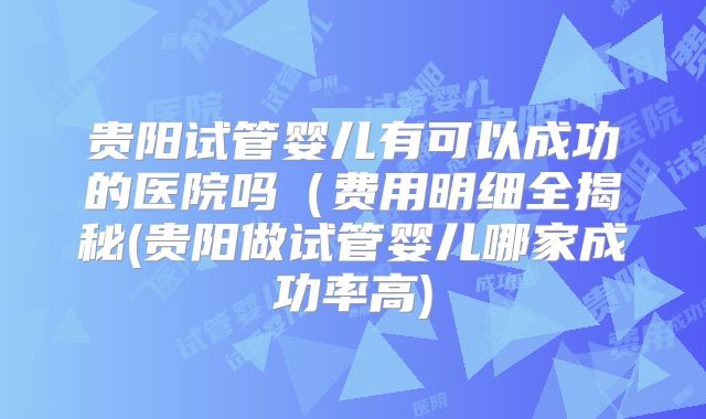 贵阳试管婴儿有可以成功的医院吗(费用明细全揭秘(贵阳做试管婴儿哪家成功率高)