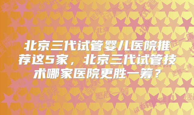 北京三代试管婴儿医院推荐这5家,北京三代试管技术哪家医院更胜一筹?
