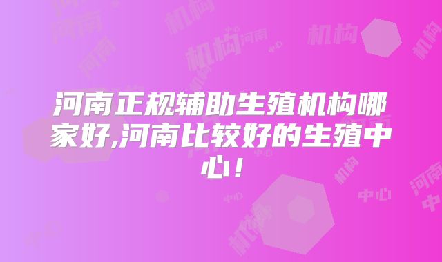 河南正规辅助生殖机构哪家好,河南比较好的生殖中心！