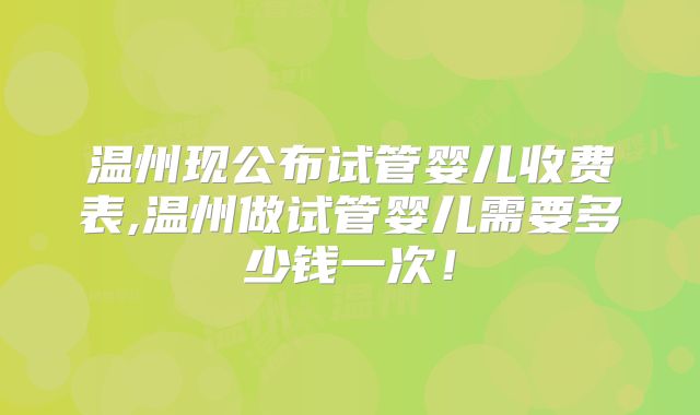 温州现公布试管婴儿收费表,温州做试管婴儿需要多少钱一次!